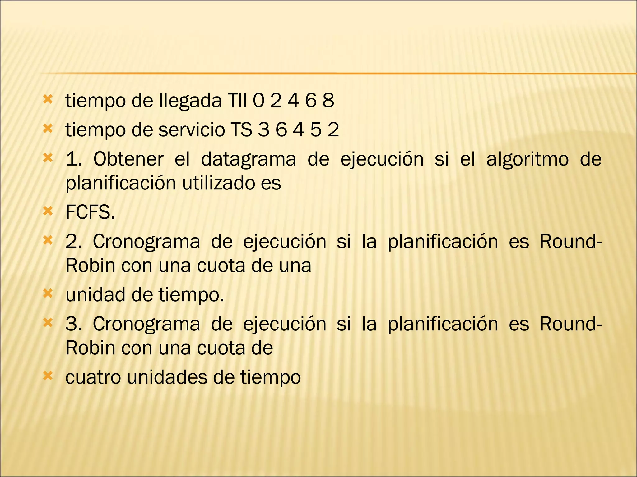 tiempo de llegada Tll 0 2 4 6 8 tiempo de servicio TS 3 6 4 5 2 1. Obtener el datagrama de ejecución si el algoritmo de planificación utilizado es FCFS. 2. Cronograma de ejecución si la planificación es Round-Robin con una cuota de una unidad de tiempo. 3. Cronograma de ejecución si la planificación es Round-Robin con una cuota de cuatro unidades de tiempo 