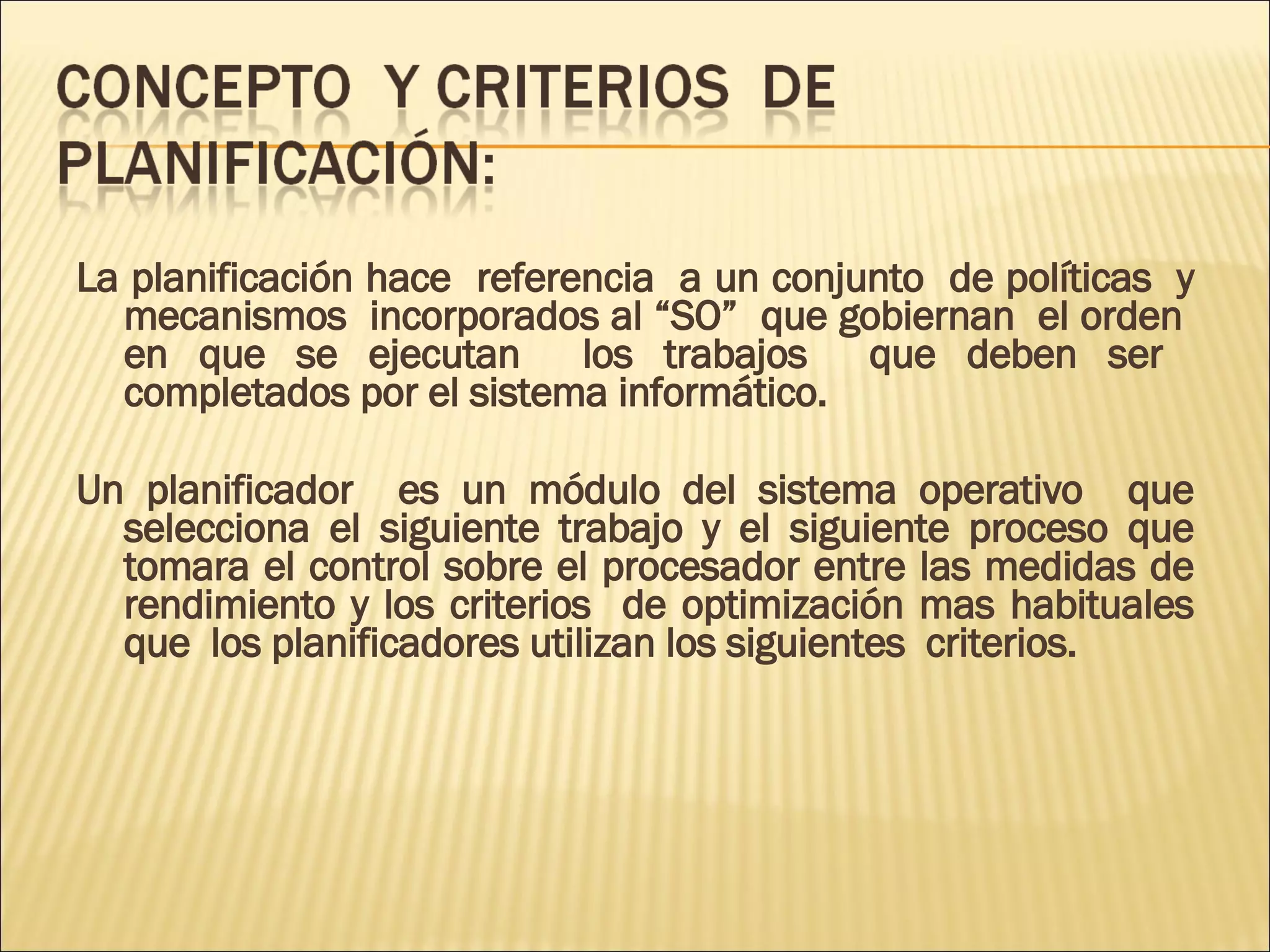 La planificación hace  referencia  a un conjunto  de políticas  y mecanismos  incorporados al “SO”  que gobiernan  el orden  en que se ejecutan  los trabajos  que deben ser  completados por el sistema informático.  Un planificador  es un módulo del sistema operativo  que selecciona el siguiente trabajo y el siguiente proceso que tomara el control sobre el procesador entre las medidas de rendimiento y los criterios  de optimización mas habituales que  los planificadores utilizan los siguientes  criterios.  