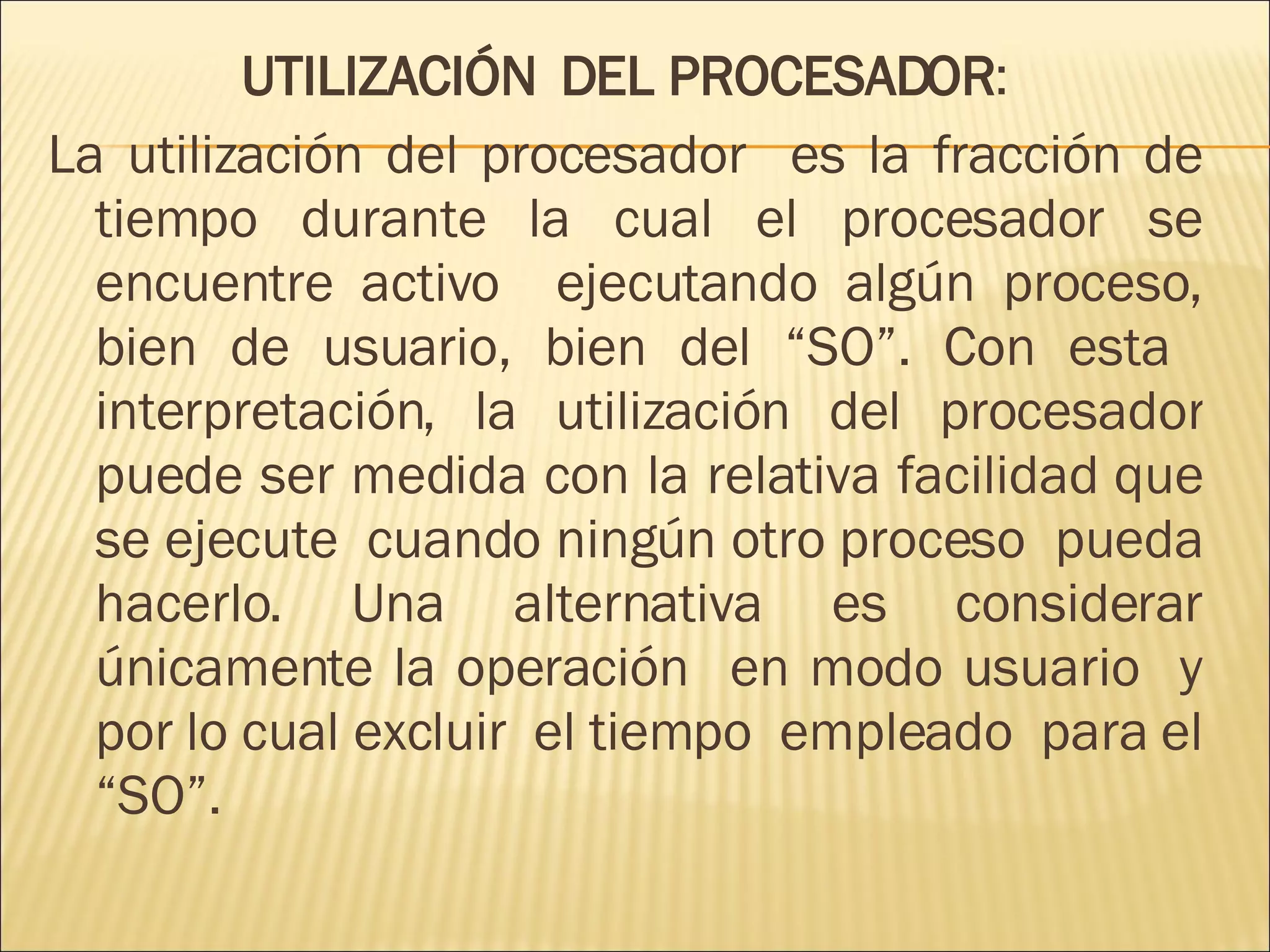 UTILIZACIÓN  DEL PROCESADOR : La utilización del procesador  es la fracción de tiempo durante la cual el procesador se encuentre activo  ejecutando algún proceso, bien de usuario, bien del “SO”. Con esta  interpretación, la utilización del procesador puede ser medida con la relativa facilidad que se ejecute  cuando ningún otro proceso  pueda hacerlo. Una alternativa es considerar únicamente la operación  en modo usuario  y por lo cual excluir  el tiempo  empleado  para el “SO”.  