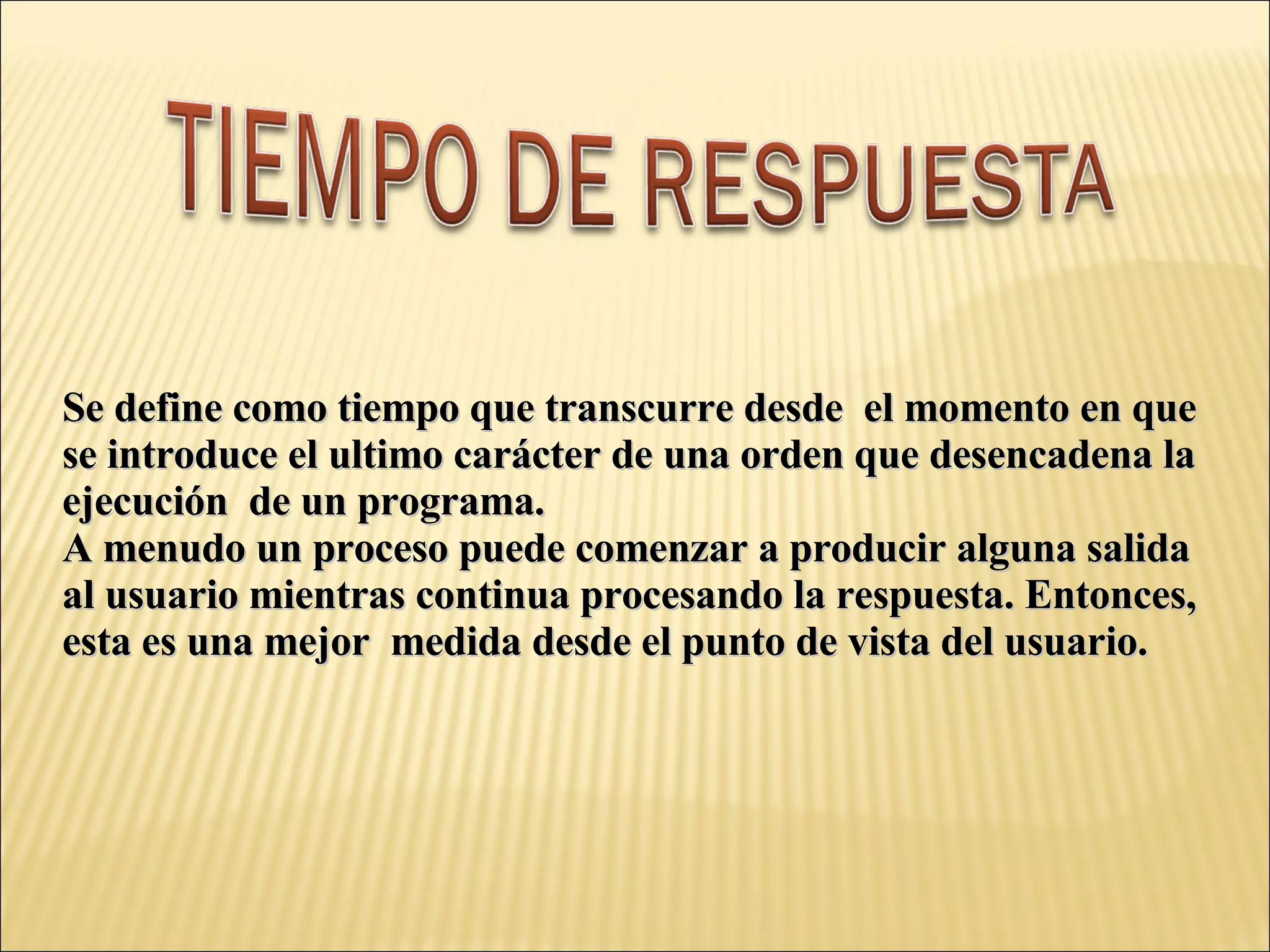 Se define como tiempo que transcurre desde  el momento en que  se introduce el ultimo carácter de una orden que desencadena la ejecución  de un programa. A menudo un proceso puede comenzar a producir alguna salida al usuario mientras continua procesando la respuesta. Entonces, esta es una mejor  medida desde el punto de vista del usuario. 