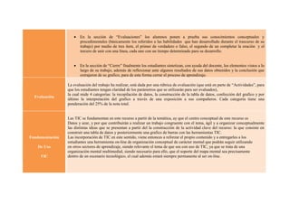  En la sección de “Evaluaciones” los alumnos ponen a prueba sus conocimientos conceptuales y
                      procedimentales (básicamente los referidos a las habilidades que han desarrollado durante el trascurso de su
                      trabajo) por medio de tres ítem, el primer de verdadero o falso, el segundo de un completar la oración y el
                      tercero de unir con una línea, cada uno con un tiempo determinado para su desarrollo.


                     En la sección de “Cierre” finalmente los estudiantes sintetizan, con ayuda del docente, los elementos vistos a lo
                      largo de su trabajo, además de reflexionar ante algunos resultados de sus datos obtenidos y la conclusión que
                      extrajeron de su grafico, para de esta forma cerrar el proceso de aprendizaje.

                 La evaluación del trabajo ha realizar, está dada por una rúbrica de evaluación (que está en parte de “Actividades”, para
                 que los estudiantes tengan claridad de los parámetros que se utilizarán para ser evaluados),
                 la cual mide 4 categorías: la recopilación de datos, la construcción de la tabla de datos, confección del grafico y por
  Evaluación
                 último la interpretación del grafico a través de una exposición a sus compañeros. Cada categoría tiene una
                 ponderación del 25% de la nota total.


                 Las TIC se fundamentan en este recurso a partir de la temática, ay que el centro conceptual de este recurso es
                 Datos y azar, y por que contribuirán a realizar un trabajo congruente con el tema, ágil y a organizar conceptualmente
                 las distintas ideas que se presentan a partir del la construcción de la actividad clave del recurso: la que consiste en
                 construir una tabla de datos y posteriormente una grafico de barras con las herramientas TIC.
Fundamentación   Las incorporación de TIC en este sentido, viene entonces a reforzar el propio contenido y a entregarles a los
                 estudiantes una herramienta on-line de organización conceptual de carácter mental que podrán seguir utilizando
    De Uso       en otros sectores de aprendizaje, siendo relevante el tema de que sea con uso de TIC, ya que se trata de una
                 organización mental multimedial, siendo necesario para ello, que el soporte del mapa mental sea precisamente
     TIC         dentro de un escenario tecnológico, el cual además estará siempre permanente al ser on-line.
 