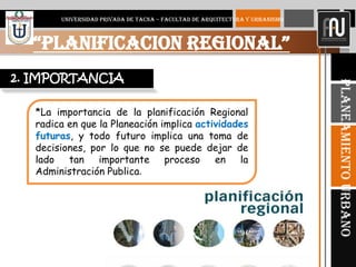 3
“PLANIFICACION REGIONAL”
UNIVERSIDAD PRIVADA DE TACNA – FACULTAD DE ARQUITECTURA Y URBANISMO
PlaneamientoUrbano
*La importancia de la planificación Regional
radica en que la Planeación implica actividades
futuras, y todo futuro implica una toma de
decisiones, por lo que no se puede dejar de
lado tan importante proceso en la
Administración Publica.
2. IMPORTANCIA
 