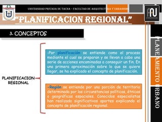 4
“PLANIFICACION REGIONAL”
UNIVERSIDAD PRIVADA DE TACNA – FACULTAD DE ARQUITECTURA Y URBANISMO
PlaneamientoUrbano
3. CONCEPTOS
-Región se entiende por una porción de territorio
determinada por las circunstancias políticas, étnicas
o geográficas espaciales. Conocidos especialistas
han realizado significativos aportes explicando el
concepto de planificación regional.
-Por planificación se entiende como el proceso
mediante el cual se preparan y se llevan a cabo una
serie de acciones encaminadas a conseguir un fin. En
una primera aproximación sobre lo que se quiere
llegar, se ha explicado el concepto de planificación.
PLANIFICACION
REGIONAL
 