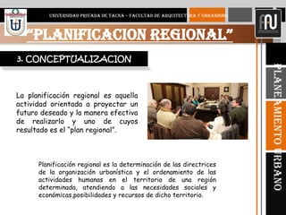 5
“PLANIFICACION REGIONAL”
UNIVERSIDAD PRIVADA DE TACNA – FACULTAD DE ARQUITECTURA Y URBANISMO
PlaneamientoUrbano
3. CONCEPTUALIZACION
La planificación regional es aquella
actividad orientada a proyectar un
futuro deseado y la manera efectiva
de realizarlo y uno de cuyos
resultado es el “plan regional”.
Planificación regional es la determinación de las directrices
de la organización urbanística y el ordenamiento de las
actividades humanas en el territorio de una región
determinada, atendiendo a las necesidades sociales y
económicas,posibilidades y recursos de dicho territorio.
 