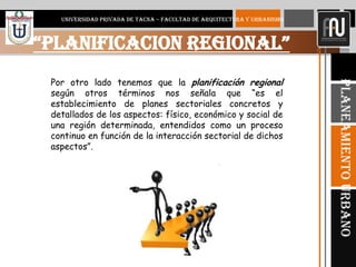 6
“PLANIFICACION REGIONAL”
UNIVERSIDAD PRIVADA DE TACNA – FACULTAD DE ARQUITECTURA Y URBANISMO
PlaneamientoUrbano
Por otro lado tenemos que la planificación regional
según otros términos nos señala que “es el
establecimiento de planes sectoriales concretos y
detallados de los aspectos: físico, económico y social de
una región determinada, entendidos como un proceso
continuo en función de la interacción sectorial de dichos
aspectos”.
 
