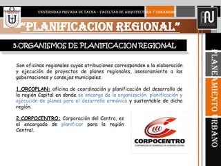 9
“PLANIFICACION REGIONAL”
UNIVERSIDAD PRIVADA DE TACNA – FACULTAD DE ARQUITECTURA Y URBANISMO
PlaneamientoUrbano
Son oficinas regionales cuyas atribuciones corresponden a la elaboración
y ejecución de proyectos de planes regionales, asesoramiento a las
gobernaciones y consejos municipales.
1.ORCOPLAN: oficina de coordinación y planificación del desarrollo de
la región Capital en donde se encarga de la organización, planificación y
ejecución de planes para el desarrollo armónico y sustentable de dicha
región.
5.ORGANISMOS DE PLANIFICACION REGIONAL
2.CORPOCENTRO: Corporación del Centro, es
el encargado de planificar para la región
Central.
 