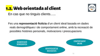 1.2.Weborientadaalclient
En cas que no tinguis clients…..
Fes una representació fictícia d’un client ideal basada en dades
reals demogràfiques i de comportament online, amb la recreació de
possibles històries personals, motivacions i preocupacions
11
SEGMENTACIÓ
DEMOGRÀFICA
IDENTIFICACIÓ DE
NECESSITATS
COMPORTAMENT
ONLINE
 