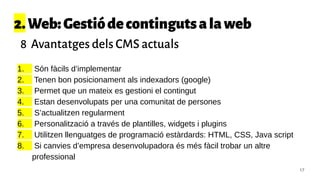 2.Web:Gestiódecontingutsalaweb
8 Avantatges dels CMS actuals
1. Són fàcils d’implementar
2. Tenen bon posicionament als indexadors (google)
3. Permet que un mateix es gestioni el contingut
4. Estan desenvolupats per una comunitat de persones
5. S’actualitzen regularment
6. Personalització a través de plantilles, widgets i plugins
7. Utilitzen llenguatges de programació estàrdards: HTML, CSS, Java script
8. Si canvies d’empresa desenvolupadora és més fàcil trobar un altre
professional
17
 