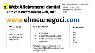 2. Web:Allojatmentidomini
Com és la nostra adreça web / url?
www.elmeunegoci.com
Extensions
cat
net
ue
es
info
Nom del dominiWorld Wide
Web
Indica que és
un document
d’hipertext
1. posiciona
2. relacionat amb el negoci
3. evitar guions i caràcters
especials
Adreça IP (Internet Protocol), és un
núméro 104.28.13.62 per saber en quin
servidor es troba 18
http:// - protocol de comunicació
https:// - protocol de
transferència de dades
segur
 