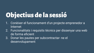 Objectiusdelasessió
1. Conèixer el funcionament d’un projecte emprenedor a
Internet
2. Funcionalitats i requisits tècnics per dissenyar una web
de forma eﬁcient
3. Donar les pautes per subcontractar- ne el
desenvolupament
2
 