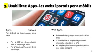 3. Usabilitat:Apps-leswebsiportalsperamòbils
Apps Natives
Per Android es desenvolupen amb
Java
● Per a iOS es desenvolupen
amb el llenguatge Swift.
● Per a Windows Phone en C++ i
Javascript.
Web Apps
● Utilitza els llenguatges strandards: HTML i
CSS.
● S’executen en el propi navegador del
dispositiu a través de la URL
● La pròpia aplicació s’adapta al dispositiu
que estàs utilitzant
28
 
