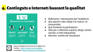 4. ContingutsaInternet:buscantlaqualitat
● Rellevants i interessants per l’audiència
● Que aportin valor afegit a la marca i al
consumidor
● Que fomentin la participació
● Útils per a diferents suports, blogs, xarxes
socials, e mail màrqueting
● Idiomes: només els necessaris
http://etsdigital.cat/reinvencio-digital.cat
Twitter: https://twitter.com/etsdigital
Facebook: https://facebook.com/etsdigital 29
 