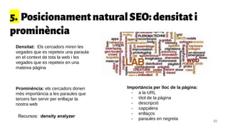 5. PosicionamentnaturalSEO:densitati
prominència
Densitat: Els cercadors miren les
vegades que es repeteix una paraula
en el context de tota la web i les
vegades que es repeteix en una
mateixa pàgina
Prominència: els cercadors donen
més importància a les paraules que
tercers fan servir per enllaçar la
nostra web
Importància per lloc de la pàgina:
- a la URL
- títol de la pàgina
- descripció
- capçalera
- enllaços
- paraules en negreta
Recursos: density analyzer
33
 