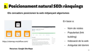 5. PosicionamentnaturalSEO:rànquings
Els cercadors posicionen la web mitjançant algorismes
En base a:
- Núm de visites
- Popularitat (link
building)
- Indexació de la web
- Antiguitat del domini
Recursos: Google Site Maps
34
https://sitemap.mockﬂow.com/
 