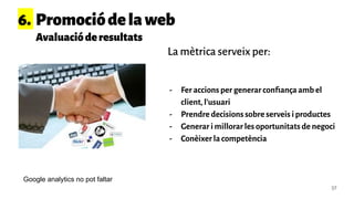 37
- Fer accions per generar conﬁança amb el
client, l’usuari
- Prendre decisions sobre serveis i productes
- Generar i millorar les oportunitats de negoci
- Conèixer la competència
6. Promociódelaweb
Avaluacióderesultats
La mètrica serveix per:
Google analytics no pot faltar
 
