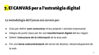 7.ElCANVASperal'estratègiadigital
● Guia per definir com comunicar el teu projecte / activitat empresarial
● Integra els punts claus per fer una transformació digital del teu negoci
● Definir l’estructura de la informació de la teva web
● Fer una bona subcontractació del servei de disseny i desenvolupament de
la web
41
La metodologia del Canvas ens serveix per:
 