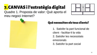 Quènecessitenelsteusclients?
● 1. Satisfer la part funcional de
client - facilitar-li la vida
● 2. Satisfer les necessitats
emocionals
● 3. Satisfer la part social
7.CANVASil'estratègiadigital
Quadre 1. Proposta de valor: Què aporta el
meu negoci Internet?
1
45
 