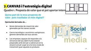 7.CANVASil'estratègiadigital
Quadre 1. Proposta de valor que et pot aportar internet
Quina part de la teva proposta de
valor pots traslladar al món digital?
Oportunitat derivades de….
● Noves demandes de creació de valor
generades per les xarxes socials
● Canvis tecnològics i econòmics vertiginosos
generen demandes de nous serveis
● Les empreses capaces de respondre a la
reinvenció del seu talent humà estaràn
preparades amb èxit per a sobreviure en la
situació actual i pujar-se a la nova onada de
creixement quan aquesta es produeixi.
1
46
 