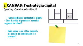 7.CANVASil'estratègiadigital
Quadre 3. Canals de distribució
- Com desitja ser contactat el client?
- Com li arriba el producte/ servei al
segment de client?
3
- Quin paper té en el teu projecte
els canals de comunicació i/o
internet?
49
 