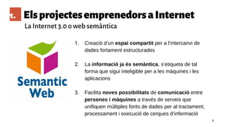 1. ElsprojectesemprenedorsaInternet
La Internet 3.0 o web semàntica
8
1. Creació d’un espai compartit per a l’intercanvi de
dades fortament estructurades
2. La informació ja és semàntica, s’etiqueta de tal
forma que sigui inteligible per a les màquines i les
aplicacions
3. Facilita noves possibilitats de comunicació entre
persones i màquines a través de serveis que
unifiquen múltiples fonts de dades per al tractament,
processament i execució de cerques d’informació
 