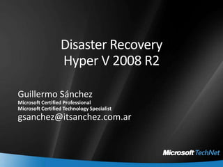 Disaster Recovery Hyper V 2008 R2 Guillermo Sánchez Microsoft Certified Professional Microsoft Certified Technology Specialist gsanchez@itsanchez.com.ar 