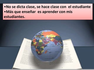 •No se dicta clase, se hace clase con el estudiante
•Más que enseñar es aprender con mis
estudiantes.
 