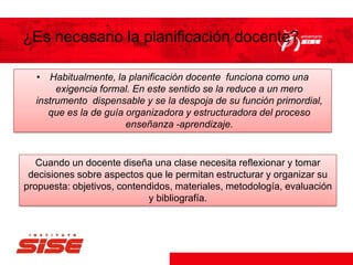 ¿Es necesario la planificación docente?
• Habitualmente, la planificación docente funciona como una
exigencia formal. En este sentido se la reduce a un mero
instrumento dispensable y se la despoja de su función primordial,
que es la de guía organizadora y estructuradora del proceso
enseñanza -aprendizaje.
Cuando un docente diseña una clase necesita reflexionar y tomar
decisiones sobre aspectos que le permitan estructurar y organizar su
propuesta: objetivos, contendidos, materiales, metodología, evaluación
y bibliografía.
 