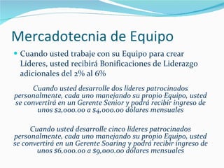 Mercadotecnia de Equipo Cuando usted trabaje con su Equipo para crear Líderes, usted recibirá Bonificaciones de Liderazgo adicionales del 2% al 6% Cuando usted desarrolle dos líderes patrocinados personalmente, cada uno manejando su propio Equipo, usted se convertirá en un Gerente Senior y podrá recibir ingreso de unos $2,000.00 a $4,000.00 dólares mensuales Cuando usted desarrolle cinco líderes patrocinados personalmente, cada uno manejando su propio Equipo, usted se convertirá en un Gerente Soaring y podrá recibir ingreso de unos $6,000.00 a $9,000.00 dólares mensuales 