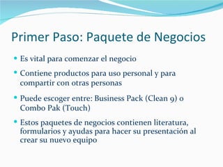 Primer Paso: Paquete de Negocios Es vital para comenzar el negocio Contiene productos para uso personal y para compartir con otras personas Puede escoger entre: Business Pack (Clean 9) o Combo Pak (Touch) Estos paquetes de negocios contienen literatura, formularios y ayudas para hacer su presentación al crear su nuevo equipo 