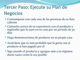 Tercer Paso: Ejecute su Plan de Negocios Comuníquese con cada una de las personas de su lista caliente Cuénteles acerca de su experiencia con el producto y sugiérales que lo usen en su casa por un periodo de 30 días Haga demostraciones de producto en su propia casa Acuérdese que es más probable que la gente use el producto si han pagado por él Siga usando el producto y agregue más a su régimen diario tanto como le sea posible 