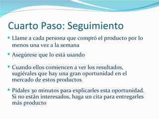 Cuarto Paso: Seguimiento Llame a cada persona que compró el producto por lo menos una vez a la semana Asegúrese que lo está usando Cuando ellos comiencen a ver los resultados, sugiérales que hay una gran oportunidad en el mercado de estos productos Pídales 30 minutos para explicarles esta oportunidad. Si no están interesados, haga un cita para entregarles más producto 