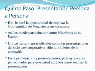 Quinto Paso: Presentación Persona a Persona Esto le dará la oportunidad de explicar la Oportunidad de Negocios a sus contactos Así los puede patrocinador como Miembros de su Equipo Utilice herramientas oficiales como las presentaciones del sitio web corporativo, videos o folletos de la compañía En la primeras 2 o 3 presentaciones, pida ayuda a su patrocinador para que usted aprenda como realizar la presentación 