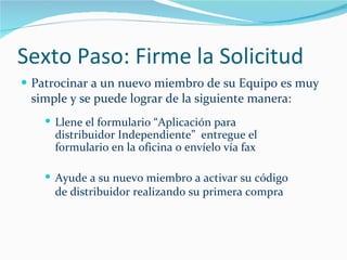 Sexto Paso: Firme la Solicitud Patrocinar a un nuevo miembro de su Equipo es muy simple y se puede lograr de la siguiente manera: Llene el formulario “Aplicación para distribuidor Independiente”  entregue el formulario en la oficina o envíelo vía fax Ayude a su nuevo miembro a activar su código de distribuidor realizando su primera compra 