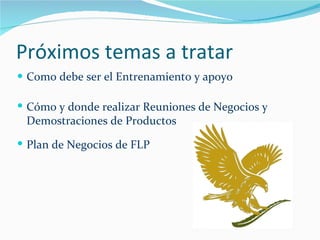 Próximos temas a tratar Como debe ser el Entrenamiento y apoyo Cómo y donde realizar Reuniones de Negocios y Demostraciones de Productos Plan de Negocios de FLP 