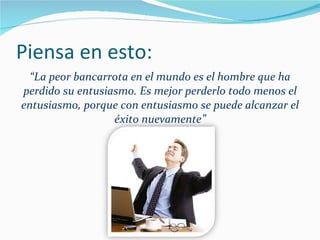 Piensa en esto: “ La peor bancarrota en el mundo es el hombre que ha perdido su entusiasmo. Es mejor perderlo todo menos el entusiasmo, porque con entusiasmo se puede alcanzar el éxito nuevamente” 