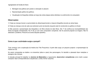 Agrupamento de Escolas de Soure

   •   Montagem dos gráficos (em poster) e colocação no placard;

   •   Representação gráfica dos gráficos;

   •   Visualização de fotografias obtidas ao longo das várias etapas (atrás referidas) no ecrã/monitor do computador.


Observações:
1) Todas as crianças tiveram a oportunidade de utilizar/experimentar a máquina fotográfica durante as várias fases;

2) Todas as crianças (uma de cada vez) estiveram junto da docente enquanto esta foi construindo os gráficos no Excel;

3) Não possível a apresentação das fotografias e do filme através do data Show. (No 1º dia verificou-se incompatibilidade das
fichas de ligação entrada/saída. No 2º dia, já com outro computador compatível, não foi possível projectar as imagens. Não foi
detectado o problema. Presumiu-se avaria daquele aparelho).




Como é que a actividade surgiu e porquê?


Tudo começou com a exploração da história dos Três Porquinhos. A partir dela surgiu um pequeno projecto: a representação da
história em 3D.

Ao serem comparadas as idades e os tamanhos (altura e peso) dos personagens, foi decidido e planeado fazer medições e
pesagens das crianças.

A intenção principal foi trabalhar no domínio da Matemática e, logicamente, desenvolver competências como medir e pesar;
comparar; fazer correspondências e sequências e, ainda, formar conjuntos.
 