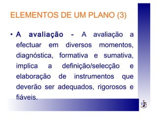 ELEMENTOS DE UM PLANO (3)
• A avaliação - A avaliação a
efectuar em diversos momentos,
diagnóstica, formativa e sumativa,
implica a definição/selecção e
elaboração de instrumentos que
deverão ser adequados, rigorosos e
fiáveis.
 