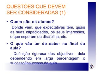 QUESTÕES QUE DEVEM
SER CONSIDERADAS (1)
• Quem são os alunos?
Donde vêm, que expectativas têm, quais
as suas capacidades, os seus interesses,
o que esperam da disciplina, etc.
• O que vão ter de saber no final da
aula?
Definição rigorosa dos objectivos, dela
dependendo em larga percentagem o
sucesso/insucesso da aula.
 