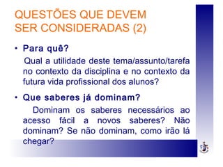 QUESTÕES QUE DEVEM
SER CONSIDERADAS (2)
• Para quê?
Qual a utilidade deste tema/assunto/tarefa
no contexto da disciplina e no contexto da
futura vida profissional dos alunos?
• Que saberes já dominam?
Dominam os saberes necessários ao
acesso fácil a novos saberes? Não
dominam? Se não dominam, como irão lá
chegar?
 