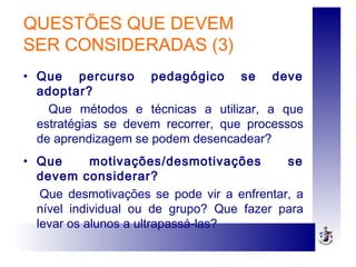 QUESTÕES QUE DEVEM
SER CONSIDERADAS (3)
• Que percurso pedagógico se deve
adoptar?
Que métodos e técnicas a utilizar, a que
estratégias se devem recorrer, que processos
de aprendizagem se podem desencadear?
• Que motivações/desmotivações se
devem considerar?
Que desmotivações se pode vir a enfrentar, a
nível individual ou de grupo? Que fazer para
levar os alunos a ultrapassá-las?
 