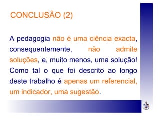 CONCLUSÃO (2)
A pedagogia não é uma ciência exacta,
consequentemente, não admite
soluções, e, muito menos, uma solução!
Como tal o que foi descrito ao longo
deste trabalho é apenas um referencial,
um indicador, uma sugestão.
 