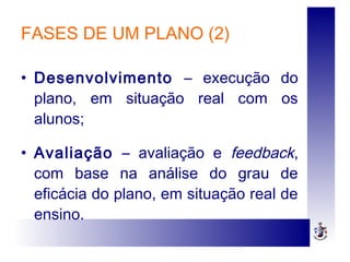 FASES DE UM PLANO (2)
• Desenvolvimento – execução do
plano, em situação real com os
alunos;
• Avaliação – avaliação e feedback,
com base na análise do grau de
eficácia do plano, em situação real de
ensino.
 