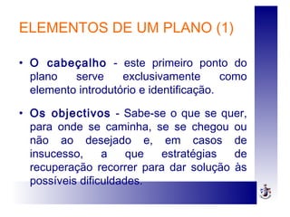 ELEMENTOS DE UM PLANO (1)
• O cabeçalho - este primeiro ponto do
plano serve exclusivamente como
elemento introdutório e identificação.
• Os objectivos - Sabe-se o que se quer,
para onde se caminha, se se chegou ou
não ao desejado e, em casos de
insucesso, a que estratégias de
recuperação recorrer para dar solução às
possíveis dificuldades.
 