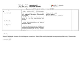 Departamento da Educação Pré-Escolar - Ano Letivo 2014/2015 
TIC 
 Informação 
 Produção 
 Segurança 
- Explorar livremente jogos e outras atividades lúdicas e aceder a programas e páginas da net, a partir do ambiente de trabalho, disponibilizadas pelo educador 
- Identificar informação necessária em recursos digitais off e on line, disponibilizados pelo educador 
- Utilizar funcionalidades básicas de algumas ferramentas digitais 
- Cuidar e responsabilizar-se pela utilização de equipamentos e ferramentas digitais, observando as normas elementares de segurança definidas em grupo 
 Pesquisa de informação; 
 Escrita de palavras; 
 Visionamento de histórias digitalizadas 
Avaliação 
Para efeito de avaliação, serão tidos em conta os seguintes procedimentos: Observação do interesse/participação das crianças; Produções das crianças; Produtos finais; 
6 de outubro 2014 
