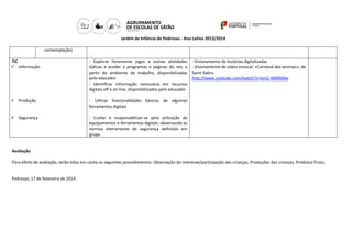 Jardim de Infância de Pedrosas - Ano Letivo 2013/2014
contemplação)
TIC
 Informação

- Explorar livremente jogos e outras atividades
lúdicas e aceder a programas e páginas da net, a
partir do ambiente de trabalho, disponibilizadas
pelo educador
- Identificar informação necessária em recursos
digitais off e on line, disponibilizados pelo educador

 Produção

- Utilizar funcionalidades básicas de algumas
ferramentas digitais

 Segurança

- Visionamento de histórias digitalizadas
- Visionamento de vídeo musical: «Carnaval dos animais», de
Saint-Saëns
http://www.youtube.com/watch?v=vUsZ-M09SMw

- Cuidar e responsabilizar-se pela utilização de
equipamentos e ferramentas digitais, observando as
normas elementares de segurança definidas em
grupo

Avaliação
Para efeito de avaliação, serão tidos em conta os seguintes procedimentos: Observação do interesse/participação das crianças; Produções das crianças; Produtos finais;

Pedrosas, 17 de fevereiro de 2014

 