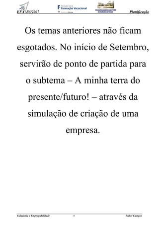 EFA B3/2007 Planificação
______________________________________________________________________________________________
Cidadania e Empregabilidade 15 Isabel Campos
Escola Secundária com 3º CEB
da Gafanha da Nazaré
Os temas anteriores não ficam
esgotados. No início de Setembro,
servirão de ponto de partida para
o subtema – A minha terra do
presente/futuro! – através da
simulação de criação de uma
empresa.
 