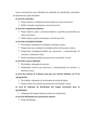 Assim, perconizamos como indicadores de qualidade das planificações curriculares
de departamento/ grupo disciplinar:
ao nível dos conteúdos
 Propor domínios e subdomínios preconizados nas metas curriculares;
 Definir conteúdos estruturantes a nível de ano/ciclo;
ao nível das competências/objetivos
 Propor objetivos gerais e descritores/objetivos específicos preconizados nas
metas curriculares;
 Definir objetivos gerais estruturantes a nível de ano/ciclo;
ao nível das estratégias/atividades
 Diversidade e adequação de estratégias centradas no aluno;
 Proporcionar uma variedade de atividades práticas (ativas para o aluno);
 Proporcionar estratégias/atividades que promovam a contextualização do
currículo e a abertura ao meio;
 Propor estratégias/atividades que promovam a articulação vertical;
ao nível dos recursos utilizados
 Diversidade e adequação de recursos;
 Disponibiliza recursos que promovam a contextualização do currículo e a
abertura ao meio;
ao nível dos critérios de avaliação (com base nos critérios definidos no CP do
Agrupamento)
 Diversidade e adequação de instrumentos de recolha de dados;
 Propor critérios de avaliação que promovam a articulação vertical;
ao nível da indicação da distribuição dos tempos necessários para as
aprendizagens
 Adequação dos tempos (número de aulas) aos subdomínios;
ao nível da distribuição da carga horária semanal
 Propor distribuição.
 