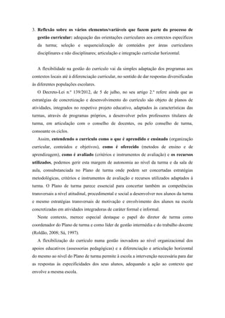 3. Reflexão sobre os vários elementos/variáveis que fazem parte do processo de
gestão curricular: adequação das orientações curriculares aos contextos específicos
da turma; seleção e sequencialização de conteúdos por áreas curriculares
disciplinares e não disciplinares; articulação e integração curricular horizontal.
A flexibilidade na gestão do currículo vai da simples adaptação dos programas aos
contextos locais até à diferenciação curricular, no sentido de dar respostas diversificadas
às diferentes populações escolares.
O Decreto-Lei n.º 139/2012, de 5 de julho, no seu artigo 2.º refere ainda que as
estratégias de concretização e desenvolvimento do currículo são objeto de planos de
atividades, integrados no respetivo projeto educativo, adaptados às características das
turmas, através de programas próprios, a desenvolver pelos professores titulares de
turma, em articulação com o conselho de docentes, ou pelo conselho de turma,
consoante os ciclos.
Assim, entendendo o curriculo como o que é aprendido e ensinado (organização
curricular, conteúdos e objetivos), como é oferecido (metodos de ensino e de
aprendizagem), como é avaliado (critérios e instrumentos de avaliação) e os recursos
utilizados, podemos gerir esta margem de autonomia ao nível da turma e da sala de
aula, consubstanciada no Plano de turma onde podem ser concertadas estratégias
metodológicas, critérios e instrumentos de avaliação e recursos utilizados adaptados à
turma. O Plano de turma parece essencial para concertar também as competências
transversais a nível atitudinal, procedimental e social a desenvolver nos alunos da turma
e mesmo estratégias transversais de motivação e envolvimento dos alunos na escola
concretizadas em atividades integradoras de caráter formal e informal.
Neste contexto, merece especial destaque o papel do diretor de turma como
coordenador do Plano de turma e como líder de gestão intermédia e do trabalho docente
(Roldão, 2008; Sá, 1997).
A flexibilização do currículo numa gestão inovadora ao nível organizacional dos
apoios educativos (assessorias pedagógicas) e a diferenciação e articulação horizontal
do mesmo ao nível do Plano de turma permite à escola a intervenção necessária para dar
as respostas às especificidades dos seus alunos, adequando a ação ao contexto que
envolve a mesma escola.
 
