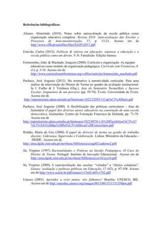 Referências bibliográficas:
Afonso, Almerindo (2010). Notas sobre autoavaliação da escola pública como
organização educativa complexa. Revista ELO: Auto-avaliaçao das Escolas e
Processos de Auto-monitorização, 17, p. 13-21. Acesso em de
http://www.cffh.pt/userfiles/files/ELO%2017.pdf
Estevão, Carlos (2012). Politicas & valores em educação: repensar a educação e a
escola pública como um direito. V.N. Famalicão: Edições húmus.
Formosinho, João. & Machado, Joaquim (2008). Currículo e organização. As equipas
educativas como modelo de organização pedagógica. Currículo sem Fronteiras, 8
(1), p. 5-16. Acesso em de
http://www.curriculosemfronteiras.org/vol8iss1articles/formosinho_machado.pdf
Pacheco, José Augusto (2012). Do normativo à narratividade curricular. Para uma
análise da intervenção do Diretor de Turma no quadro da avaliação institucional.
In I. Fialho & J. Verdasca (Org.), Atas do Seminário TurmaMais e Sucesso
Escolar: fragmentos de um percurso (pp. 59-74). Évora: Universidade de Évora.
Acesso em de
http://repositorium.sdum.uminho.pt/bitstream/1822/22955/1/Cap%C3%ADtulo.pdf
Pacheco, José Augusto (2000). A flexibilização das políticas curriculares - Atas do
Seminário O papel dos diversos atores educativos na construção de uma escola
democrática. Guimarães: Centro de Formação Francisco de Holanda, pp. 71-78.
Acesso em de
http://repositorium.sdum.uminho.pt/bitstream/1822/8974/1/A%20Flexibiliza%C3%A7
%C3%A3o%20das%20Pol%C3%ADticas%20Curriculares.pdf
Roldão, Maria do Céu (2008). O papel do director de turma na gestão do trabalho
docente: Liderança, Supervisão e Colaboração. Lisboa: Ministério da Educação -
DGIDC. Acesso em de
http://area.dgidc.min-edu.pt/inovbasic/biblioteca/ccoge02/caderno2.pdf
Sá, Virginio (1997). Racionalidades e Práticas na Gestão Pedagógica: O Caso do
Diretor de Turma. Portugal: Instituto de Inovação Educacional. Acesso em de
http://area.dgidc.min-edu.pt/inovbasic/biblioteca/cce16/cce16.pdf
Sá, Virgínio (2009). A (auto)avaliação das escolas: “virtudes” e “efeitos colaterais”.
Ensaio: avaliação e politicas públicas em Educação, 17 (62), p. 87-108. Acesso
em de http://www.scielo.br/pdf/ensaio/v17n62/a05v1762.pdf
Unesco (2003). Aprender a viver juntos: nós falhamos? Brasília: UNESCO, IBE.
Acesso em de http://unesdoc.unesco.org/images/0013/001313/131359por.pdf
 
