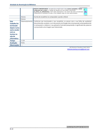 Atividade de dinamização da Biblioteca
________________________________________________________________________Ficha de Planificação de Atividade
2 | 2
PB Filomena Claudino | abril 2014
bibliotecaheliacorreia@gmail.com
MUITO IMPORTANTE: no texto do e-mail inclui o teu nome completo, idade,
endereço de e-mail e o código do desafio em que estás a participar:
et_M12_tx_bilhetinhos. Sem estes elementos o teu texto não será considerado.
Voltaremos a contactar-te caso o teu trabalho seja um dos selecionados.
Alunos Escrita do recadinho no computador usando o Word.
Alunos
Este
trabalho foi
terminado
depois numa
outra sessão
com as
turmas na
sala de
informática
Desenvolvimento Conforme iam terminando o seu recadinho, os alunos com a sua folha de vocábulos
desconhecidos acediam a um documento do Google docs já preparado antecipadamente
e começavam a elaborar o seu glossário ilustrado pesquisando o significado das palavras
e procurando uma imagem que relacionada.
Tempo +/-2h
Avaliação Ficha
Observações ….
 